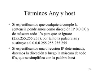 Términos Any y host Si especificamos que cualquiera cumple la sentencia pondríamos como dirección IP 0.0.0.0 y de máscara todo 1’s para que se ignore (255.255.255.255), por tanto la palabra  any  sustituye a 0.0.0.0 255.255.255.255 Si especificamos una dirección IP determinada, daremos la dirección y luego la máscara de todo 0’s, que se simplifica con la palabra  host     