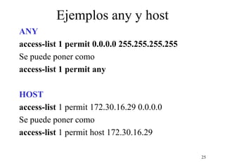 Ejemplos any y host ANY  access-list 1 permit 0.0.0.0 255.255.255.255  Se puede poner como  access-list 1 permit any  HOST access-list  1 permit 172.30.16.29 0.0.0.0 Se puede poner como  access-list  1 permit host 172.30.16.29 