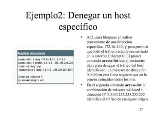 Ejemplo2: Denegar un host específico ACL para bloquear el tráfico proveniente de una dirección específica, 172.16.4.13, y para permitir que todo el tráfico restante sea enviado en la interfaz Ethernet 0. El primer comando  access-list   usa el parámetro deny para denegar el tráfico del host identificado. La máscara de dirección 0.0.0.0 en esta línea requiere que en la prueba coincidan todos los bits.    En el segundo comando  access-list   la combinación de máscara wildcard / dirección IP 0.0.0.0 255.255.255.255 identifica el tráfico de cualquier origen.  