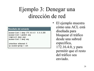 Ejemplo 3: Denegar un a  dirección de red El ejemplo muestra cómo una ACL está diseñada para bloquear el tráfico desde una subred específica, 172.16.4.0, y para permitir que el resto del tráfico sea enviado.  