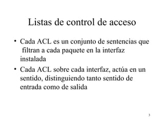 Listas de control de acceso Cada ACL es un conjunto de sentencias que  filtran a cada paquete en la interfaz instalada Cada ACL sobre cada interfaz, actúa en un sentido, distinguiendo tanto sentido de entrada como de salida 