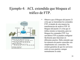 Ejemplo 4:  ACL extendida que bloquea el tráfico de FTP. Observe que el bloqueo del puerto 21 evita que se transmitan los comandos FTP, evitando de esta manera las transferencias de archivo FTP. El bloqueo del puerto 21 evita que el tráfico mismo se transmita, pero no bloquea los comandos FTP. Los servidores FTP se pueden configurar fácilmente para funcionar en diferentes puertos. Debe entender que los números de puerto conocidos son simplemente eso: conocidos. No existen garantías de que los servicios estén en esos puertos, aunque normalmente lo están. 