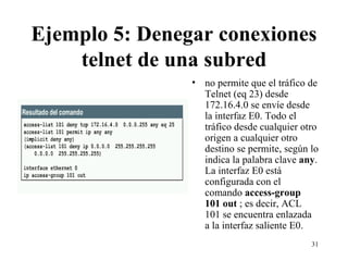 Ejemplo 5: Denegar conexiones telnet de una subred no permite que el tráfico de Telnet (eq 23) desde 172.16.4.0 se envíe desde la interfaz E0. Todo el tráfico desde cualquier otro origen a cualquier otro destino se permite, según lo indica la palabra clave  any . La interfaz E0 está configurada con el comando  access-group 101 out  ; es decir, ACL 101 se encuentra enlazada a la interfaz saliente E0.  