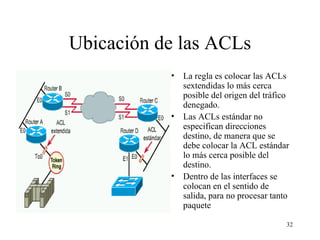 Ubicación de las ACLs La regla es colocar las ACL s   s extendidas lo más cerca posible del origen del tráfico denegado.  Las ACL s  estándar no especifican direcciones destino, de manera que se debe colocar la ACL estándar lo más cerca posible del destino.  Dentro de las interfaces se colocan en el sentido de salida, para no procesar tanto paquete 
