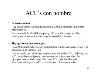 ACL´s con nombre Se usan cuando: - Se desea identificar intuitivamente las ACL utilizando un nombre alfanumérico. -Existen más de 99 ACL simples y 100 extendidas que se deben configurar en un router para un protocolo determinado. Hay que tener en cuenta que: -Las ACL nombradas no son compatibles con las versiones Cisco IOS anteriores a la versión 11.2 -No se puede usar el mismo nombre para múltiples ACL. Además, las ACL de diferentes tipos no pueden tener el mismo nombre. Por ejemplo, no es válido especificar una ACL estándar llamada Administración y una ACL extendida con el mismo nombre. 