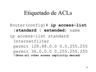 Etiquetado de ACLs Router(config)#  ip access-list  { standard  |  extended } name   ip access-list standard Internetfilter permit 128.88.0.0 0.0.255.255 permit 36.0.0.0 0.255.255.255 !(Note:all other access implicitly denied) 