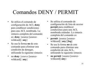 Comandos DENY / PERMIT Se utiliza el comando de configuración de ACL  deny  para establecer condiciones para una ACL nombrada. La sintaxis completa del comando es:   deny  {source [source-wildcard] |  any } Se usa la forma  no  de este comando para eliminar una condición de denegar, utilizando la siguiente sintaxis: no  deny  { source  [source-wildcard] |  any } Se utiliza el comando de configuración de lista de acceso  permit   para establecer condiciones para una ACL nombrada estándar. La sintaxis completa del comando es: permit  {source [source-wildcard] |  any }[ log ] Se usa la forma  no  de este comando para eliminar una condición de una ACL, utilizando la siguiente sintaxis: no   permit  {source [source-wildcard]|  any } 