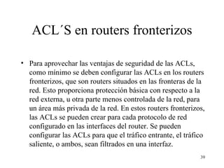 ACL´S en routers fronterizos Para aprovechar las ventajas de seguridad de las ACL s , como mínimo se deben configurar las ACL s  en los routers fronterizos, que son routers situados en las fronteras de la red. Esto proporciona protección básica con respecto a la red externa, u otra parte menos controlada de la red, para un área más privada de la red. En estos routers fronterizos, las ACL s  se pueden crear para cada protocolo de red configurado en las interfaces del router. Se pueden configurar las ACL s  para que el tráfico entrante, el tráfico saliente, o ambos, sean filtrados en una interfaz. 