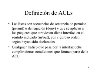 Definición de ACLs Las listas son secuencias de sentencia de permiso (permit) o denegación (deny) y que se aplican a los paquetes que atraviesan dicha interfaz, en el sentido indicado (in/out), con riguroso orden según hayan sido declaradas . Cualquier tráfico que pasa por la interfaz debe cumplir ciertas condiciones que forman parte de la ACL.   