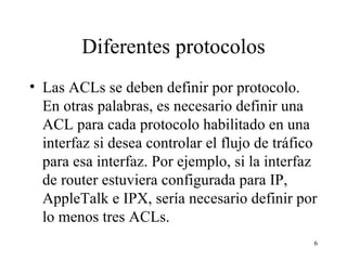 Diferentes protocolos Las ACL s  se deben definir por protocolo. En otras palabras, es necesario definir una ACL para cada protocolo habilitado en una interfaz si desea controlar el flujo de tráfico para esa interfaz. Por ejemplo, si la interfaz de router estuviera configurada para IP, AppleTalk e IPX, sería necesario definir por lo menos tres ACL s .  