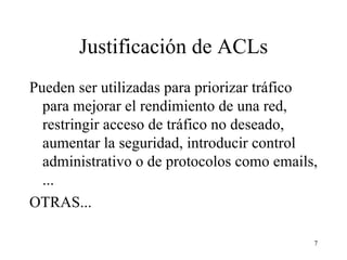 Justificación de ACLs Pueden ser utilizadas para priorizar tráfico para mejorar el rendimiento de una red, restringir acceso de tráfico no deseado, aumentar la seguridad, introducir control administrativo o de protocolos como emails, ...   OTRAS... 