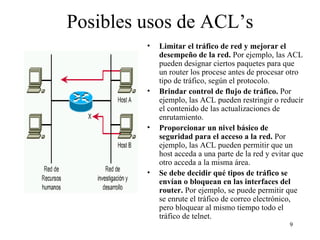 Posibles usos de ACL’s Limitar el tráfico de red y mejorar el desempeño de la red.  Por ejemplo, las ACL pueden designar ciertos paquetes para que un router los procese antes de procesar otro tipo de tráfico, según el protocolo.  Brindar control de flujo de tráfico.  Por ejemplo, las ACL pueden restringir o reducir el contenido de las actualizaciones de enrutamiento.  Proporcionar un nivel básico de seguridad para el acceso a la red.  Por ejemplo, las ACL pueden permitir que un host acceda a una parte de la red y evitar que otro acceda a la misma área.  Se debe decidir qué tipos de tráfico se envían o bloquean en las interfaces del router.  Por ejemplo, se puede permitir que se enrute el tráfico de correo electrónico, pero bloquear al mismo tiempo todo el tráfico de telnet.   