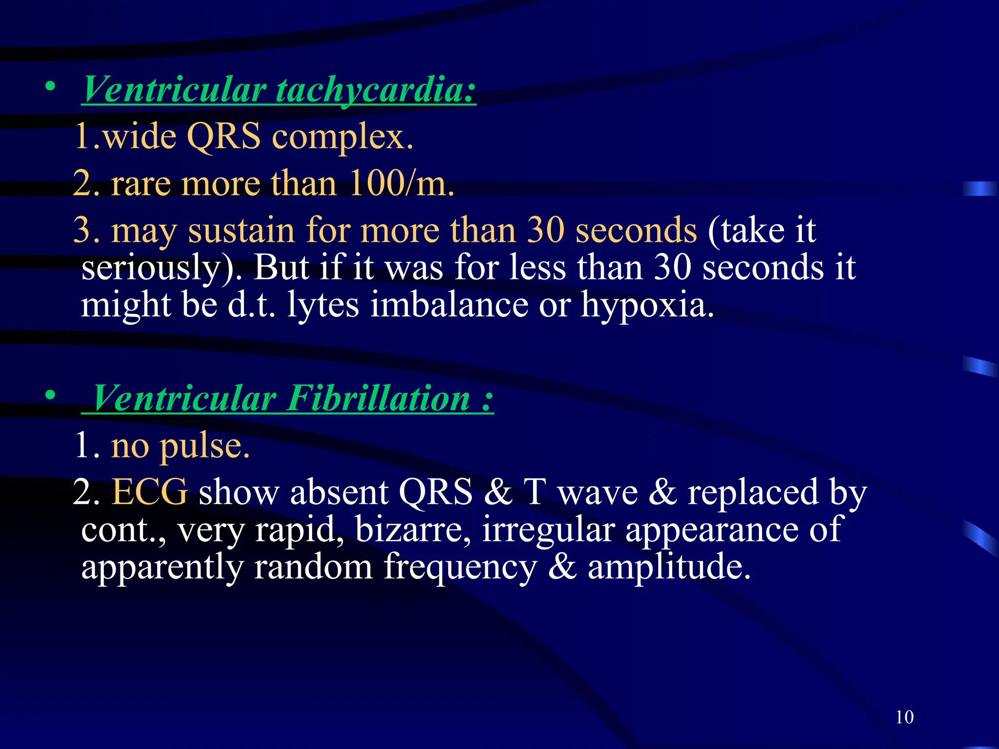 10
• Ventricular tachycardia:
1.wide QRS complex.
2. rare more than 100/m.
3. may sustain for more than 30 seconds (take it
seriously). But if it was for less than 30 seconds it
might be d.t. lytes imbalance or hypoxia.
• Ventricular Fibrillation :
1. no pulse.
2. ECG show absent QRS & T wave & replaced by
cont., very rapid, bizarre, irregular appearance of
apparently random frequency & amplitude.
 