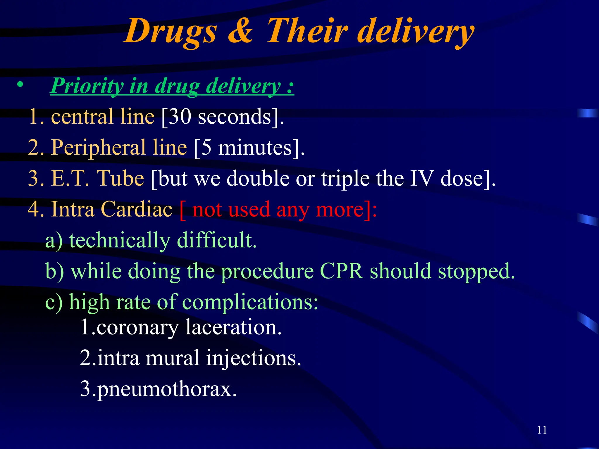 11
Drugs & Their delivery
• Priority in drug delivery :
1. central line [30 seconds].
2. Peripheral line [5 minutes].
3. E.T. Tube [but we double or triple the IV dose].
4. Intra Cardiac [ not used any more]:
a) technically difficult.
b) while doing the procedure CPR should stopped.
c) high rate of complications:
1.coronary laceration.
2.intra mural injections.
3.pneumothorax.
 