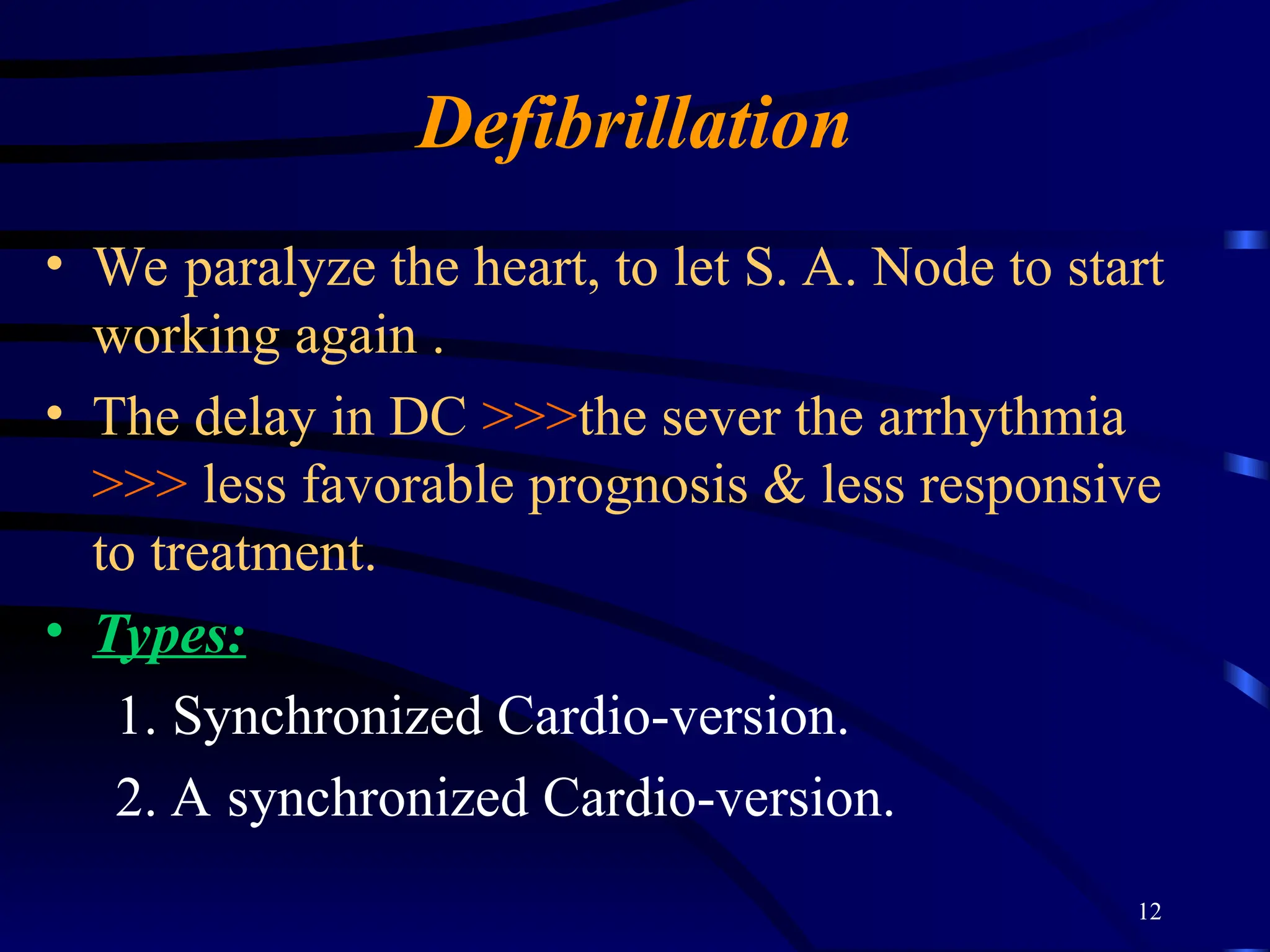 12
Defibrillation
• We paralyze the heart, to let S. A. Node to start
working again .
• The delay in DC >>>the sever the arrhythmia
>>> less favorable prognosis & less responsive
to treatment.
• Types:
1. Synchronized Cardio-version.
2. A synchronized Cardio-version.
 