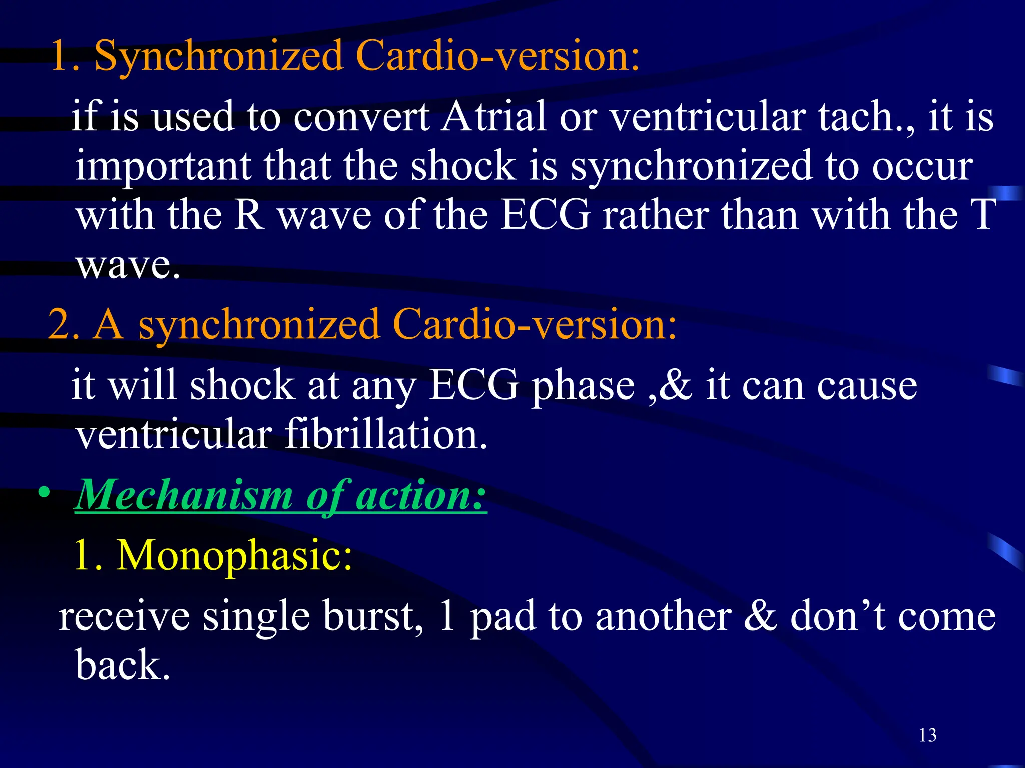 13
1. Synchronized Cardio-version:
if is used to convert Atrial or ventricular tach., it is
important that the shock is synchronized to occur
with the R wave of the ECG rather than with the T
wave.
2. A synchronized Cardio-version:
it will shock at any ECG phase ,& it can cause
ventricular fibrillation.
• Mechanism of action:
1. Monophasic:
receive single burst, 1 pad to another & don’t come
back.
 