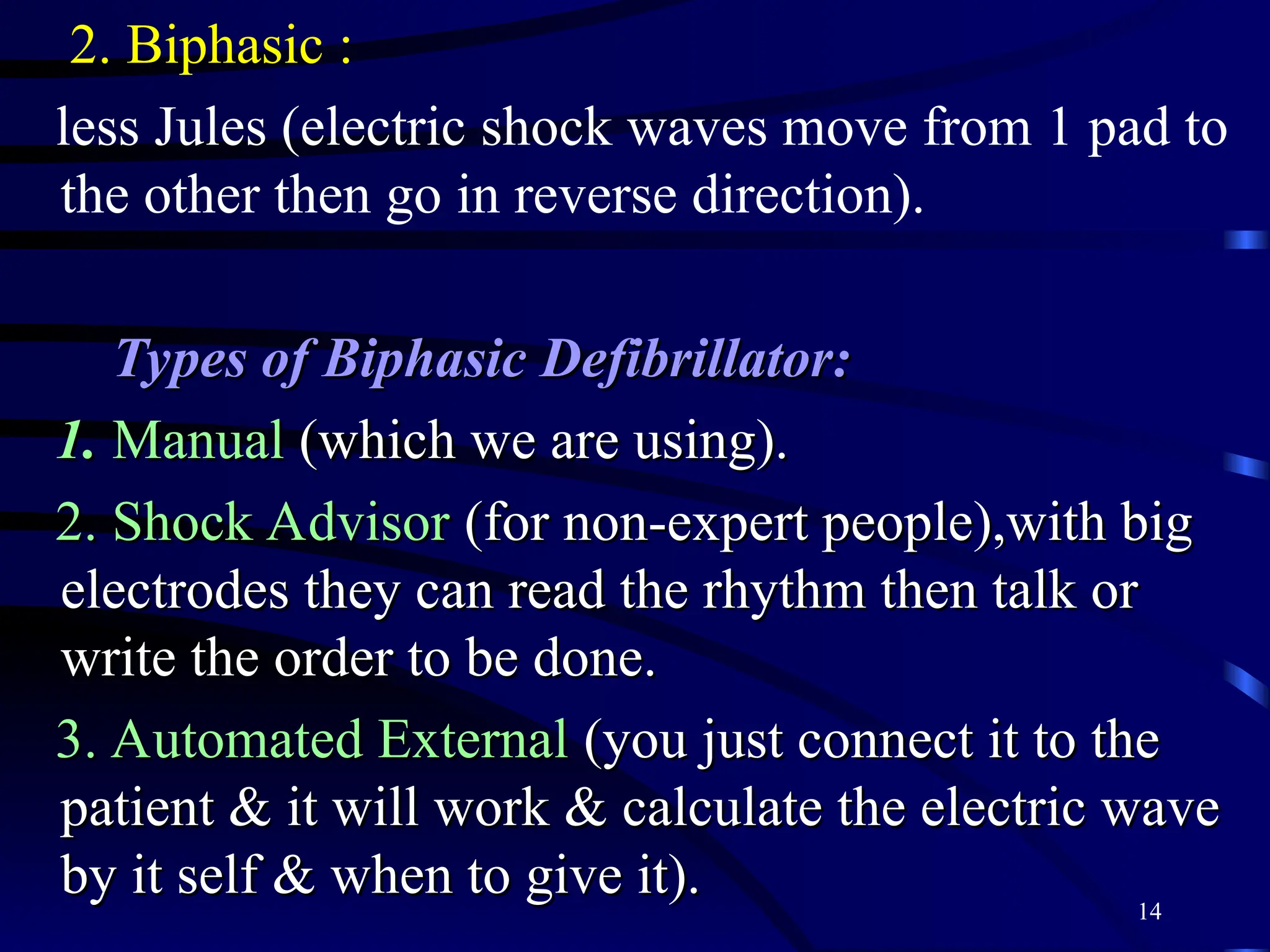 14
2. Biphasic :
less Jules (electric shock waves move from 1 pad to
the other then go in reverse direction).
Types of Biphasic Defibrillator:
Types of Biphasic Defibrillator:
1.
1. Manual
Manual (which we are using).
(which we are using).
2. Shock Advisor
2. Shock Advisor (for non-expert people),with big
(for non-expert people),with big
electrodes they can read the rhythm then talk or
electrodes they can read the rhythm then talk or
write the order to be done.
write the order to be done.
3. Automated External
3. Automated External (you just connect it to the
(you just connect it to the
patient & it will work & calculate the electric wave
patient & it will work & calculate the electric wave
by it self & when to give it).
by it self & when to give it).
 