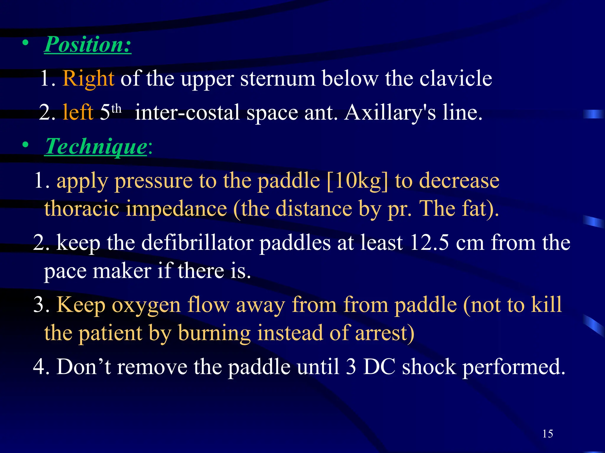 15
• Position:
1. Right of the upper sternum below the clavicle
2. left 5th
inter-costal space ant. Axillary's line.
• Technique:
1. apply pressure to the paddle [10kg] to decrease
thoracic impedance (the distance by pr. The fat).
2. keep the defibrillator paddles at least 12.5 cm from the
pace maker if there is.
3. Keep oxygen flow away from from paddle (not to kill
the patient by burning instead of arrest)
4. Don’t remove the paddle until 3 DC shock performed.
 