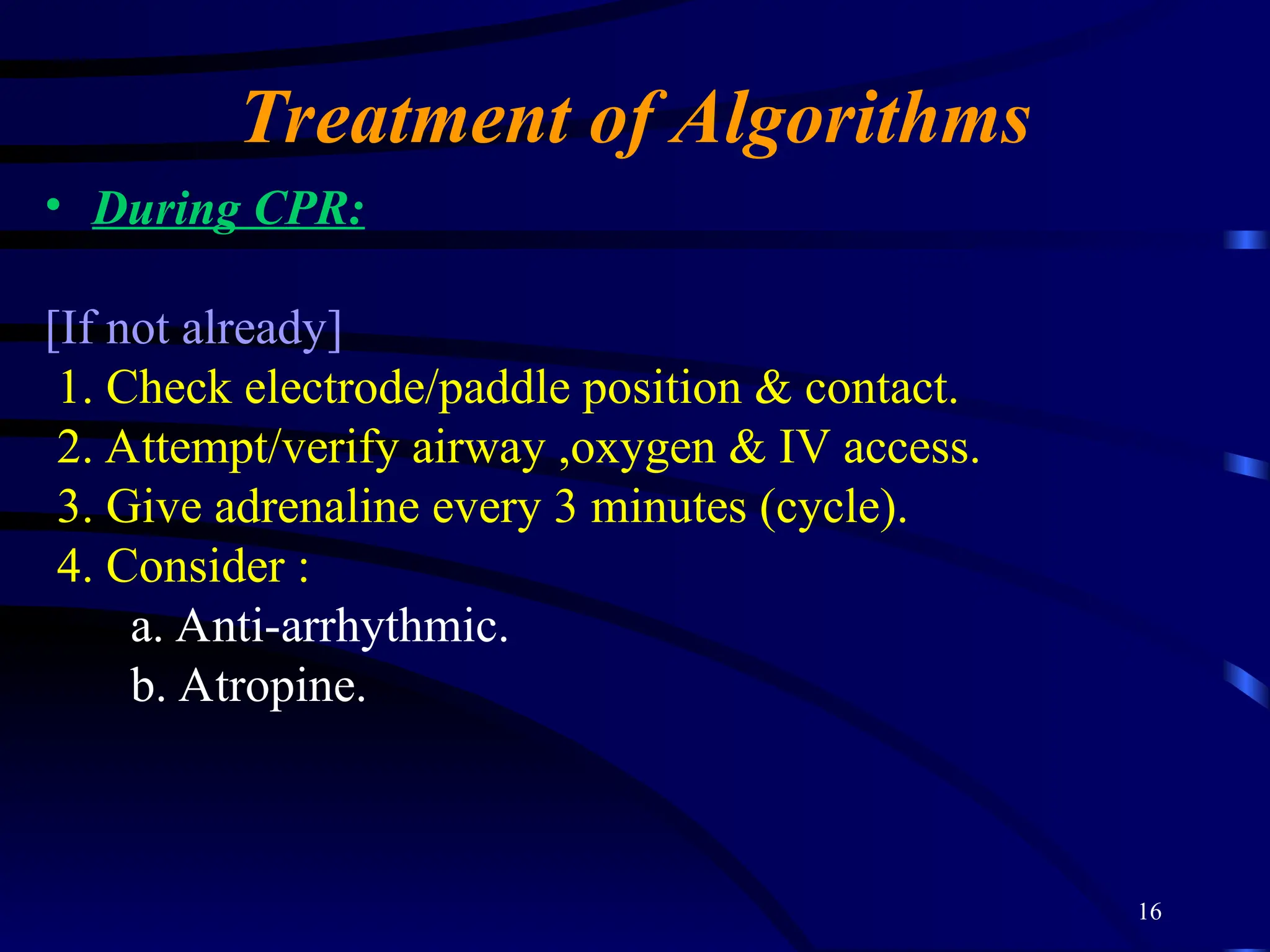 16
Treatment of Algorithms
• During CPR:
[If not already]
1. Check electrode/paddle position & contact.
2. Attempt/verify airway ,oxygen & IV access.
3. Give adrenaline every 3 minutes (cycle).
4. Consider :
a. Anti-arrhythmic.
b. Atropine.
 