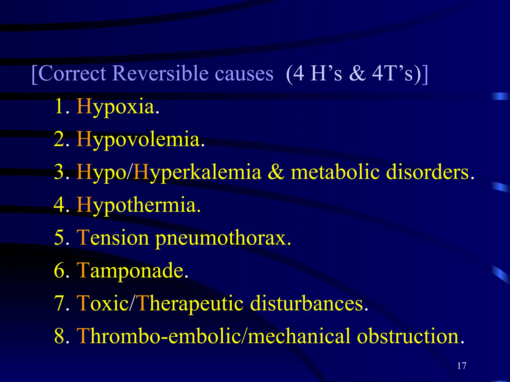 17
[Correct Reversible causes (4 H’s & 4T’s)]
1. Hypoxia.
2. Hypovolemia.
3. Hypo/Hyperkalemia & metabolic disorders.
4. Hypothermia.
5. Tension pneumothorax.
6. Tamponade.
7. Toxic/Therapeutic disturbances.
8. Thrombo-embolic/mechanical obstruction.
 