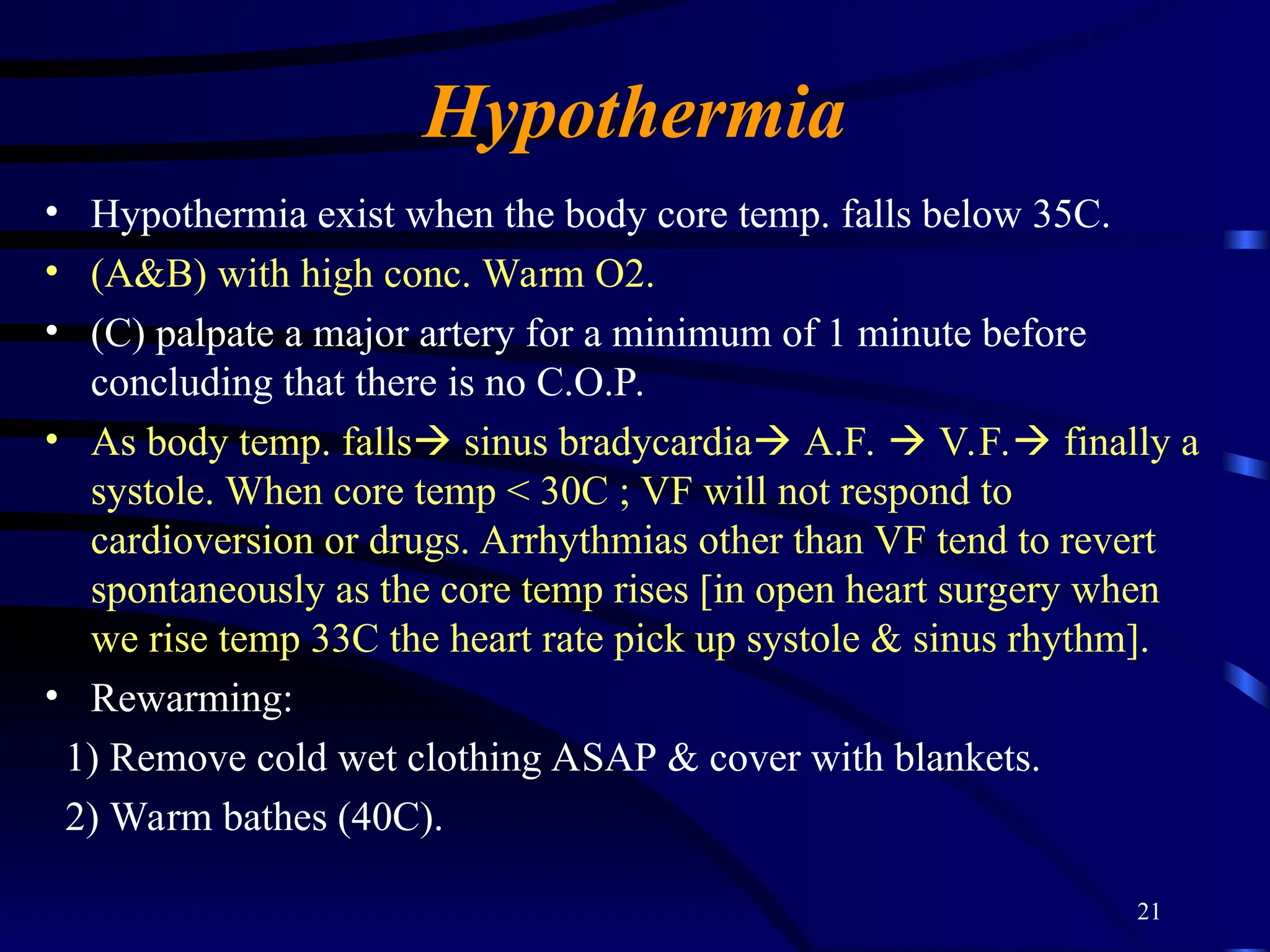 21
Hypothermia
• Hypothermia exist when the body core temp. falls below 35C.
• (A&B) with high conc. Warm O2.
• (C) palpate a major artery for a minimum of 1 minute before
concluding that there is no C.O.P.
• As body temp. falls sinus bradycardia A.F.  V.F. finally a
systole. When core temp < 30C ; VF will not respond to
cardioversion or drugs. Arrhythmias other than VF tend to revert
spontaneously as the core temp rises [in open heart surgery when
we rise temp 33C the heart rate pick up systole & sinus rhythm].
• Rewarming:
1) Remove cold wet clothing ASAP & cover with blankets.
2) Warm bathes (40C).
 