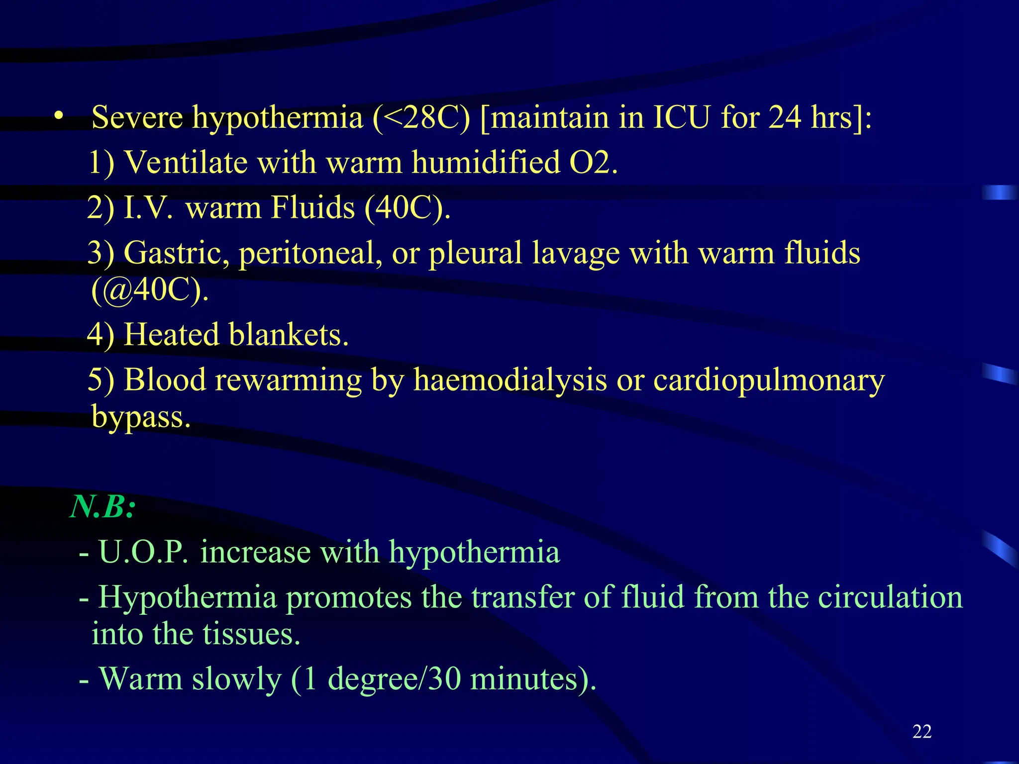 22
• Severe hypothermia (<28C) [maintain in ICU for 24 hrs]:
1) Ventilate with warm humidified O2.
2) I.V. warm Fluids (40C).
3) Gastric, peritoneal, or pleural lavage with warm fluids
(@40C).
4) Heated blankets.
5) Blood rewarming by haemodialysis or cardiopulmonary
bypass.
N.B:
- U.O.P. increase with hypothermia
- Hypothermia promotes the transfer of fluid from the circulation
into the tissues.
- Warm slowly (1 degree/30 minutes).
 
