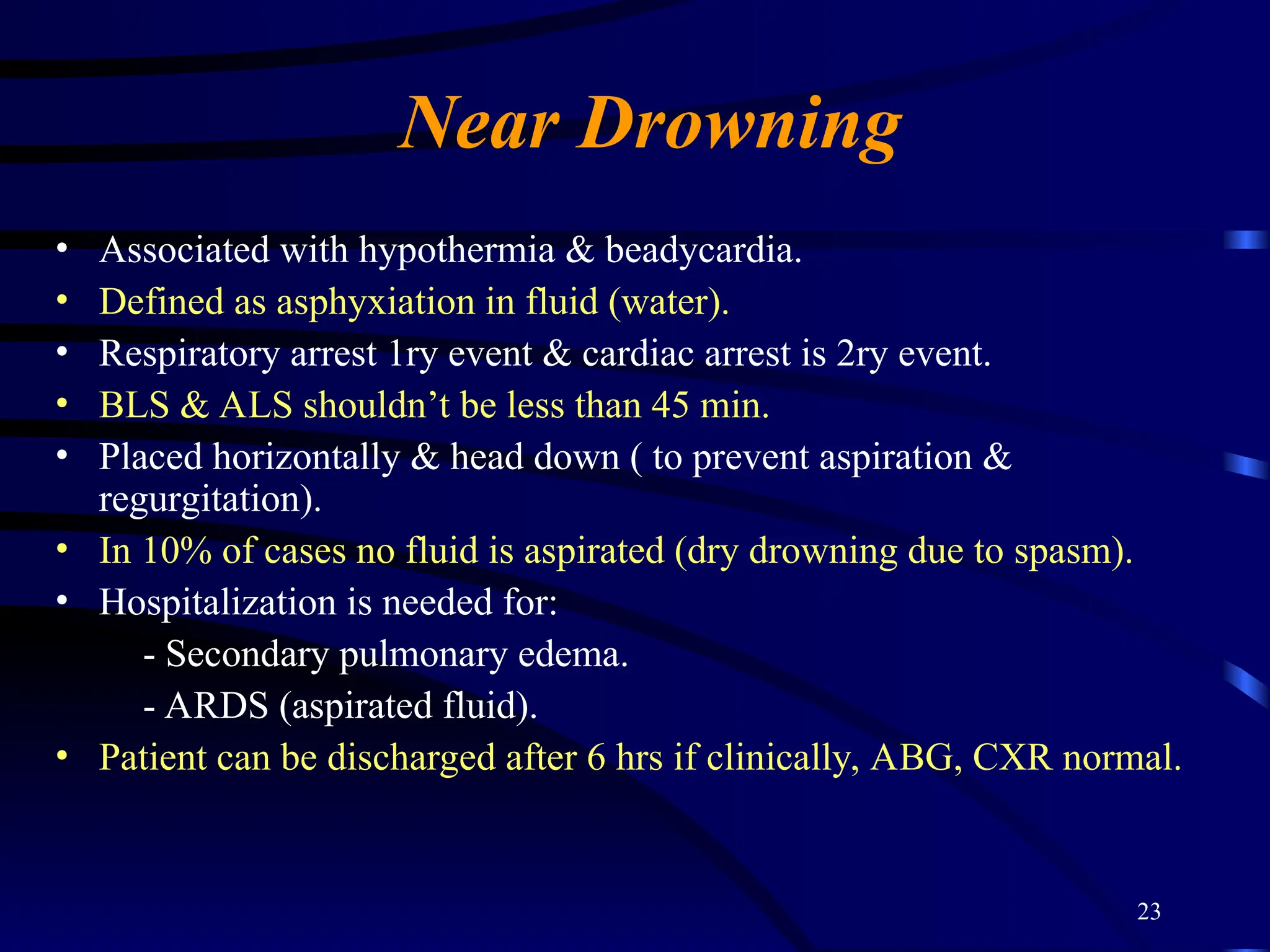 23
Near Drowning
• Associated with hypothermia & beadycardia.
• Defined as asphyxiation in fluid (water).
• Respiratory arrest 1ry event & cardiac arrest is 2ry event.
• BLS & ALS shouldn’t be less than 45 min.
• Placed horizontally & head down ( to prevent aspiration &
regurgitation).
• In 10% of cases no fluid is aspirated (dry drowning due to spasm).
• Hospitalization is needed for:
- Secondary pulmonary edema.
- ARDS (aspirated fluid).
• Patient can be discharged after 6 hrs if clinically, ABG, CXR normal.
 