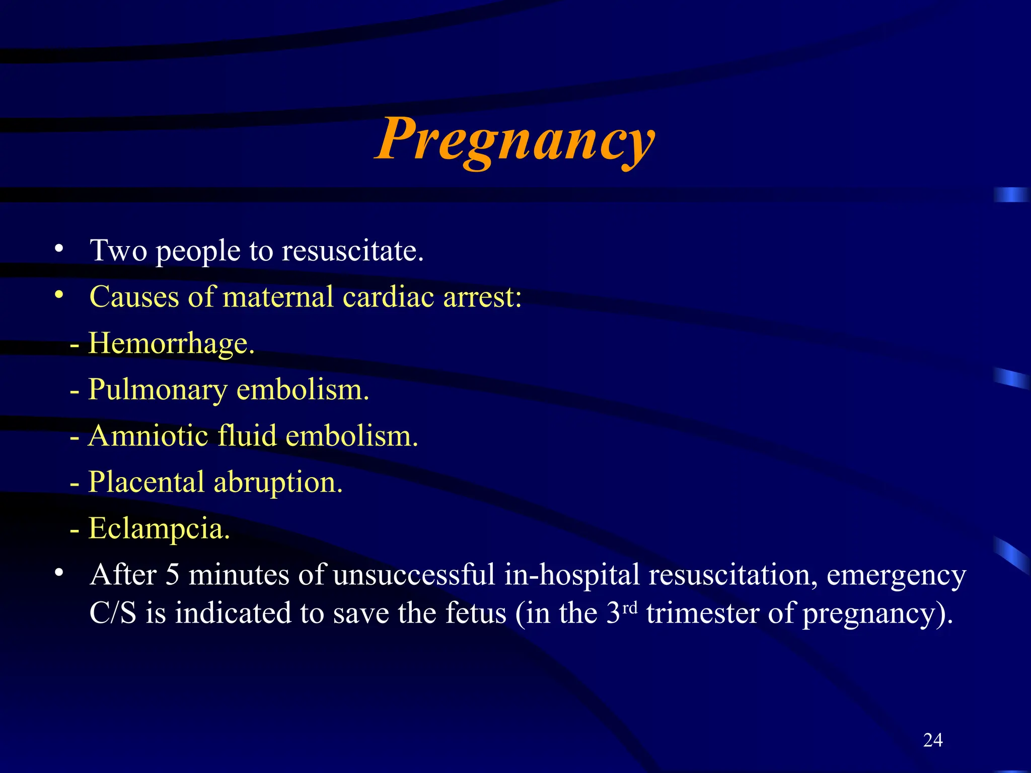 24
Pregnancy
• Two people to resuscitate.
• Causes of maternal cardiac arrest:
- Hemorrhage.
- Pulmonary embolism.
- Amniotic fluid embolism.
- Placental abruption.
- Eclampcia.
• After 5 minutes of unsuccessful in-hospital resuscitation, emergency
C/S is indicated to save the fetus (in the 3rd
trimester of pregnancy).
 
