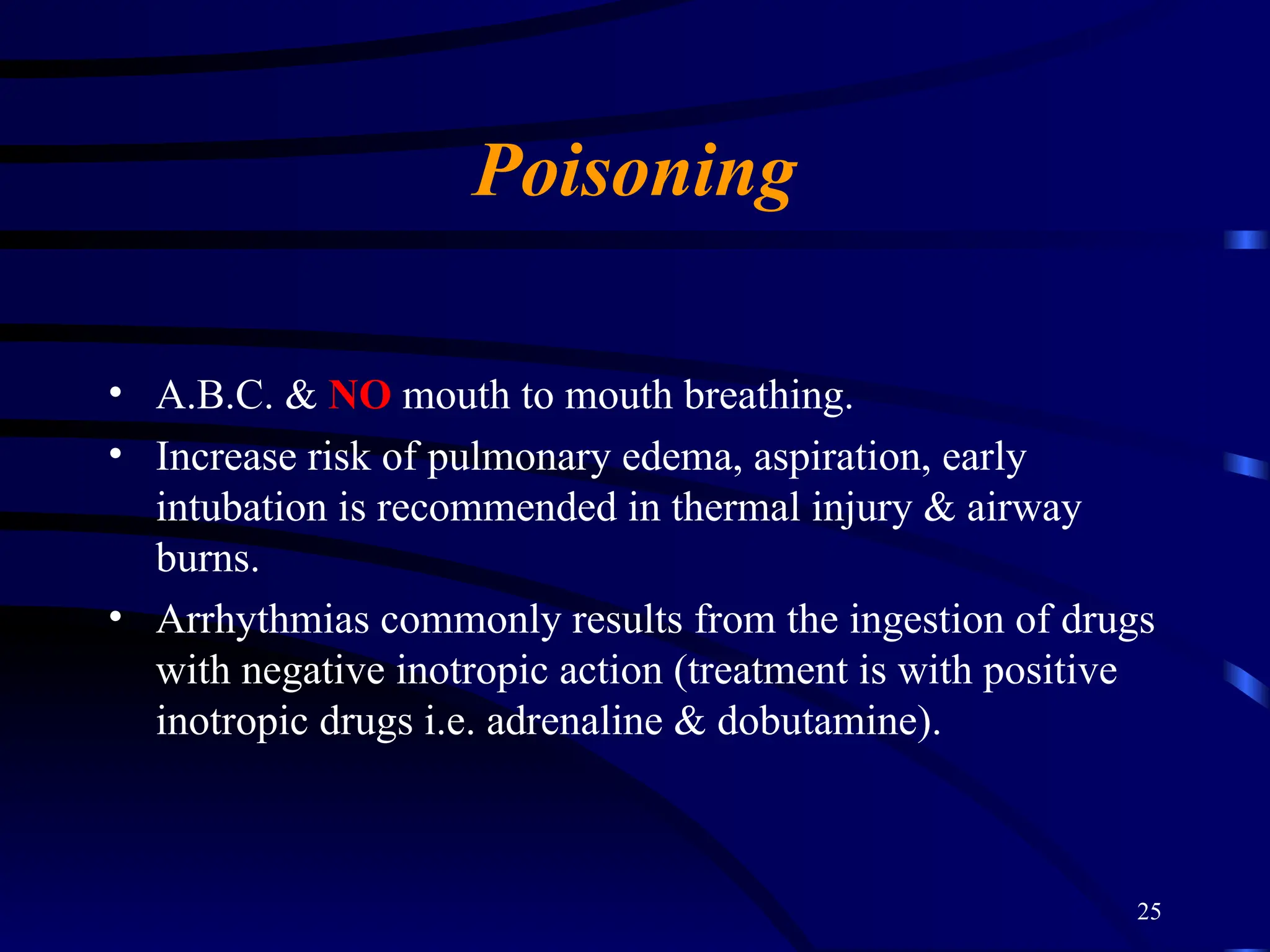 25
Poisoning
• A.B.C. & NO mouth to mouth breathing.
• Increase risk of pulmonary edema, aspiration, early
intubation is recommended in thermal injury & airway
burns.
• Arrhythmias commonly results from the ingestion of drugs
with negative inotropic action (treatment is with positive
inotropic drugs i.e. adrenaline & dobutamine).
 