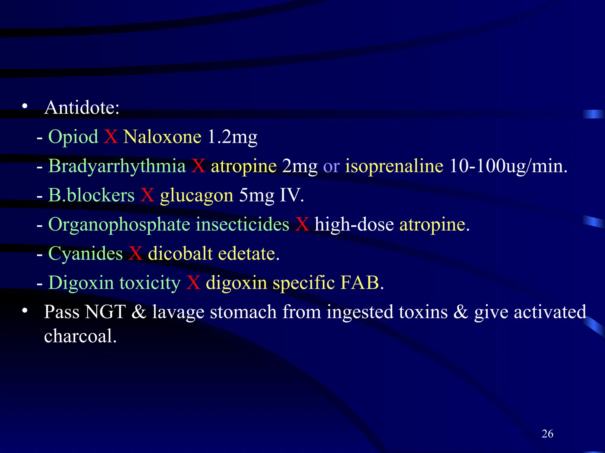 26
• Antidote:
- Opiod X Naloxone 1.2mg
- Bradyarrhythmia X atropine 2mg or isoprenaline 10-100ug/min.
- B.blockers X glucagon 5mg IV.
- Organophosphate insecticides X high-dose atropine.
- Cyanides X dicobalt edetate.
- Digoxin toxicity X digoxin specific FAB.
• Pass NGT & lavage stomach from ingested toxins & give activated
charcoal.
 