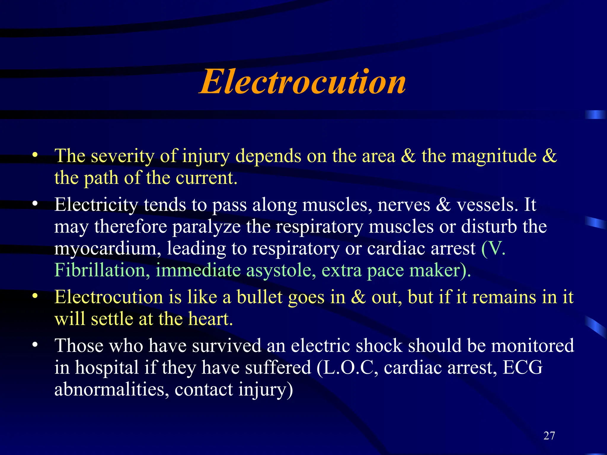 27
Electrocution
• The severity of injury depends on the area & the magnitude &
the path of the current.
• Electricity tends to pass along muscles, nerves & vessels. It
may therefore paralyze the respiratory muscles or disturb the
myocardium, leading to respiratory or cardiac arrest (V.
Fibrillation, immediate asystole, extra pace maker).
• Electrocution is like a bullet goes in & out, but if it remains in it
will settle at the heart.
• Those who have survived an electric shock should be monitored
in hospital if they have suffered (L.O.C, cardiac arrest, ECG
abnormalities, contact injury)
 