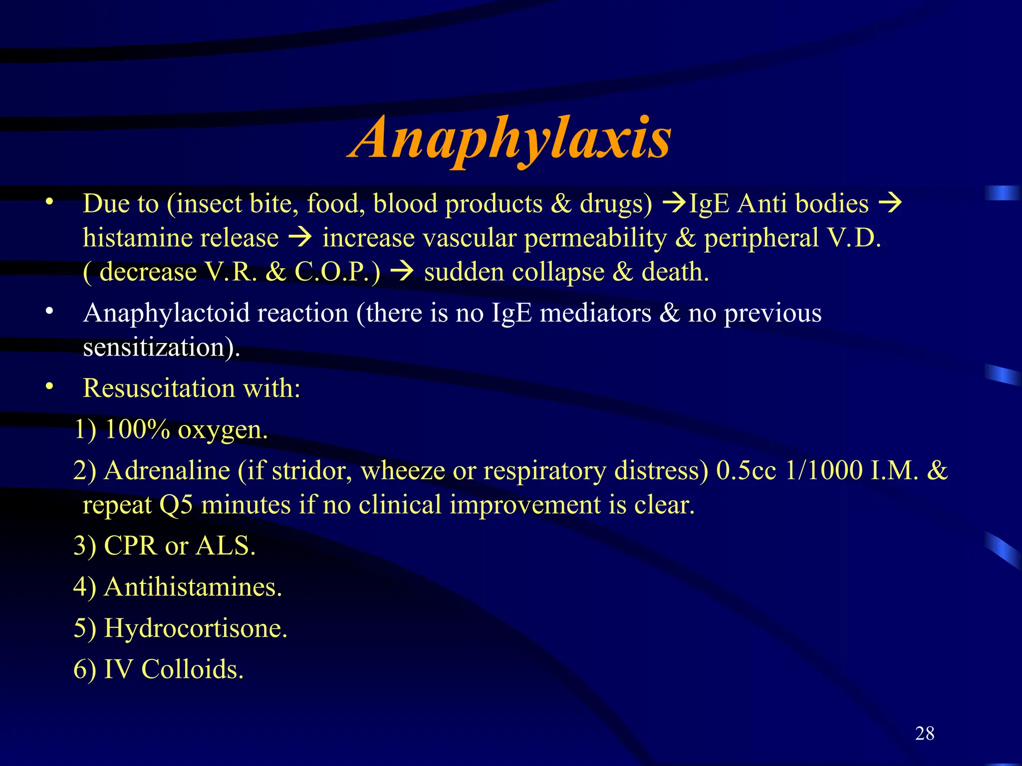 28
Anaphylaxis
• Due to (insect bite, food, blood products & drugs) IgE Anti bodies 
histamine release  increase vascular permeability & peripheral V.D.
( decrease V.R. & C.O.P.)  sudden collapse & death.
• Anaphylactoid reaction (there is no IgE mediators & no previous
sensitization).
• Resuscitation with:
1) 100% oxygen.
2) Adrenaline (if stridor, wheeze or respiratory distress) 0.5cc 1/1000 I.M. &
repeat Q5 minutes if no clinical improvement is clear.
3) CPR or ALS.
4) Antihistamines.
5) Hydrocortisone.
6) IV Colloids.
 