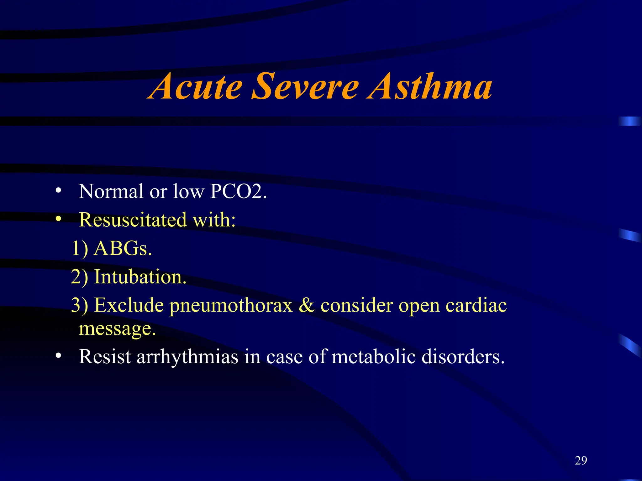 29
Acute Severe Asthma
• Normal or low PCO2.
• Resuscitated with:
1) ABGs.
2) Intubation.
3) Exclude pneumothorax & consider open cardiac
message.
• Resist arrhythmias in case of metabolic disorders.
 