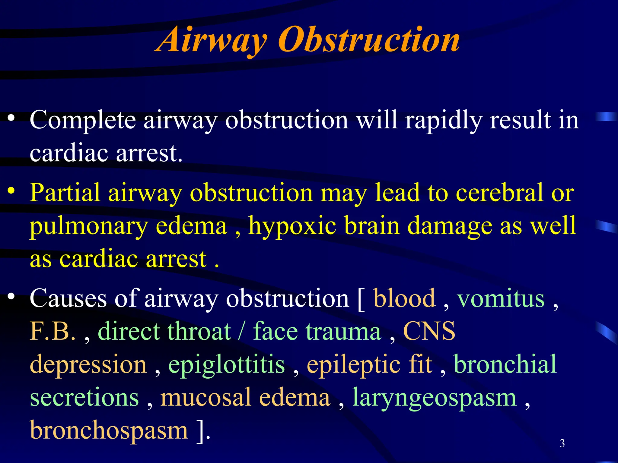 3
Airway Obstruction
• Complete airway obstruction will rapidly result in
cardiac arrest.
• Partial airway obstruction may lead to cerebral or
pulmonary edema , hypoxic brain damage as well
as cardiac arrest .
• Causes of airway obstruction [ blood , vomitus ,
F.B. , direct throat / face trauma , CNS
depression , epiglottitis , epileptic fit , bronchial
secretions , mucosal edema , laryngeospasm ,
bronchospasm ].
 