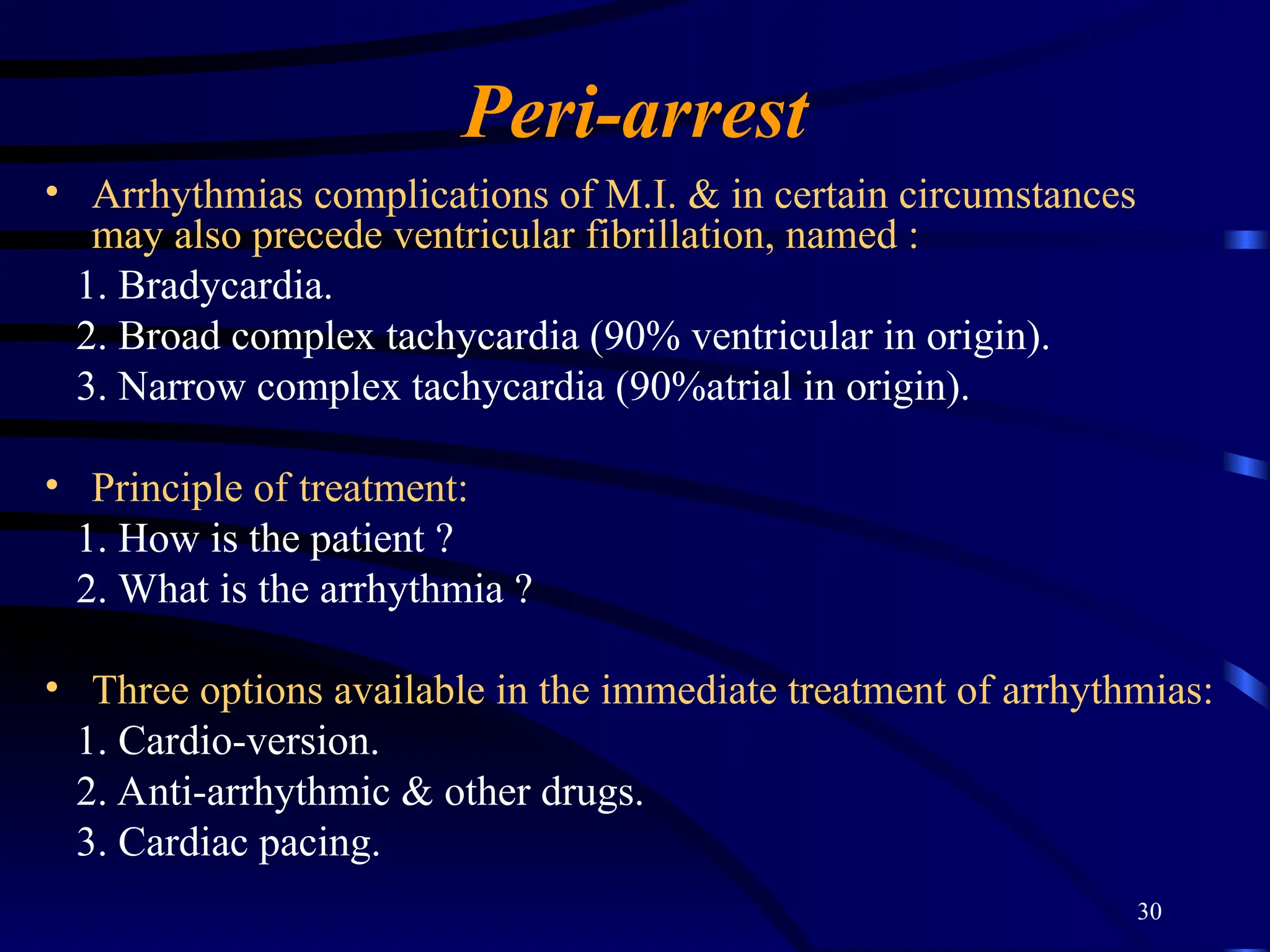30
Peri-arrest
• Arrhythmias complications of M.I. & in certain circumstances
may also precede ventricular fibrillation, named :
1. Bradycardia.
2. Broad complex tachycardia (90% ventricular in origin).
3. Narrow complex tachycardia (90%atrial in origin).
• Principle of treatment:
1. How is the patient ?
2. What is the arrhythmia ?
• Three options available in the immediate treatment of arrhythmias:
1. Cardio-version.
2. Anti-arrhythmic & other drugs.
3. Cardiac pacing.
 