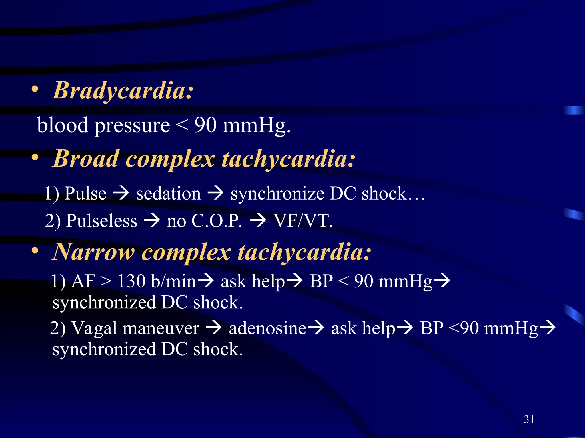 31
• Bradycardia:
blood pressure < 90 mmHg.
• Broad complex tachycardia:
1) Pulse  sedation  synchronize DC shock…
2) Pulseless  no C.O.P.  VF/VT.
• Narrow complex tachycardia:
1) AF > 130 b/min ask help BP < 90 mmHg
synchronized DC shock.
2) Vagal maneuver  adenosine ask help BP <90 mmHg
synchronized DC shock.
 