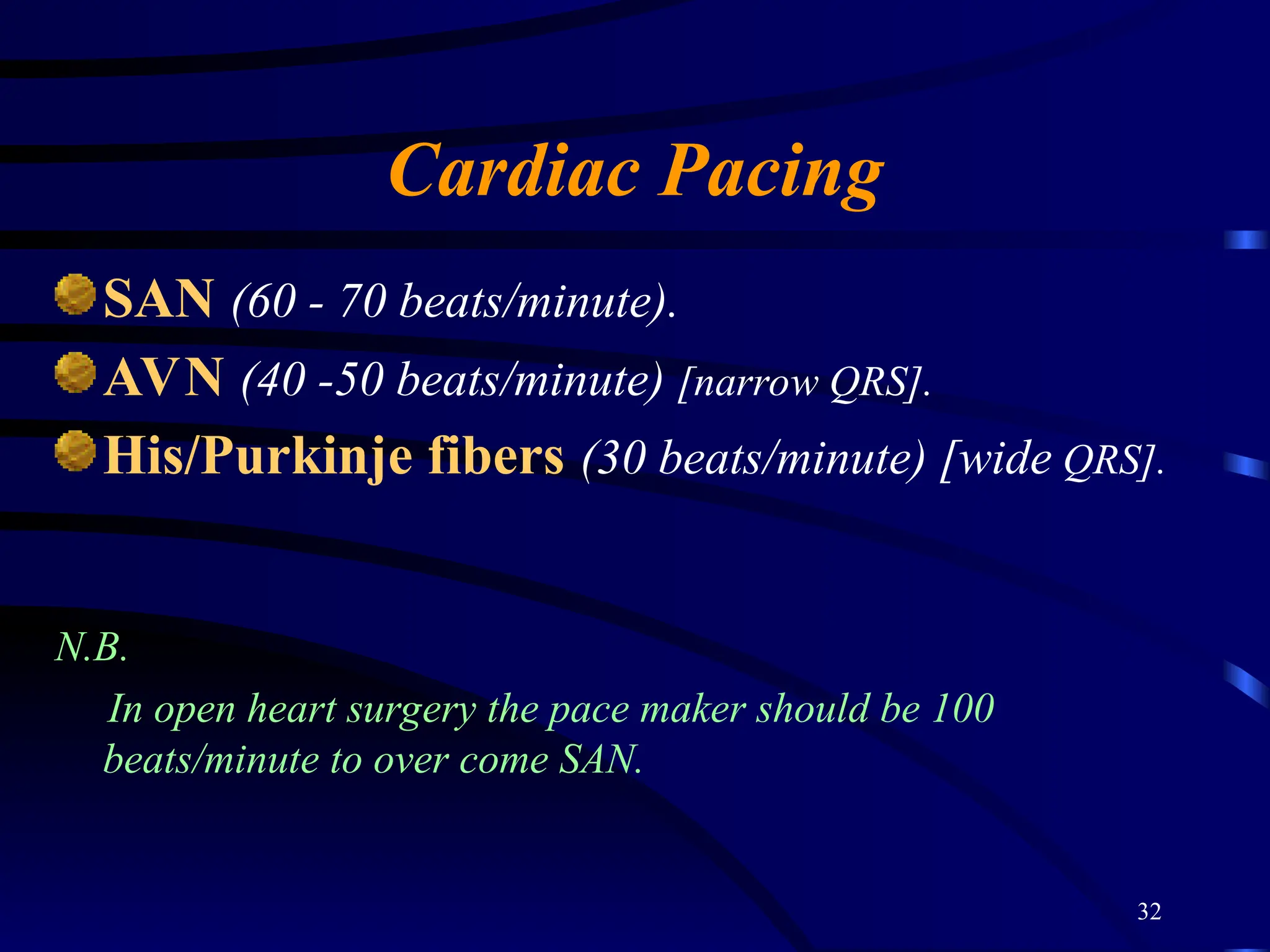 32
Cardiac Pacing
SAN (60 - 70 beats/minute).
AVN (40 -50 beats/minute) [narrow QRS].
His/Purkinje fibers (30 beats/minute) [wide QRS].
N.B.
In open heart surgery the pace maker should be 100
beats/minute to over come SAN.
 