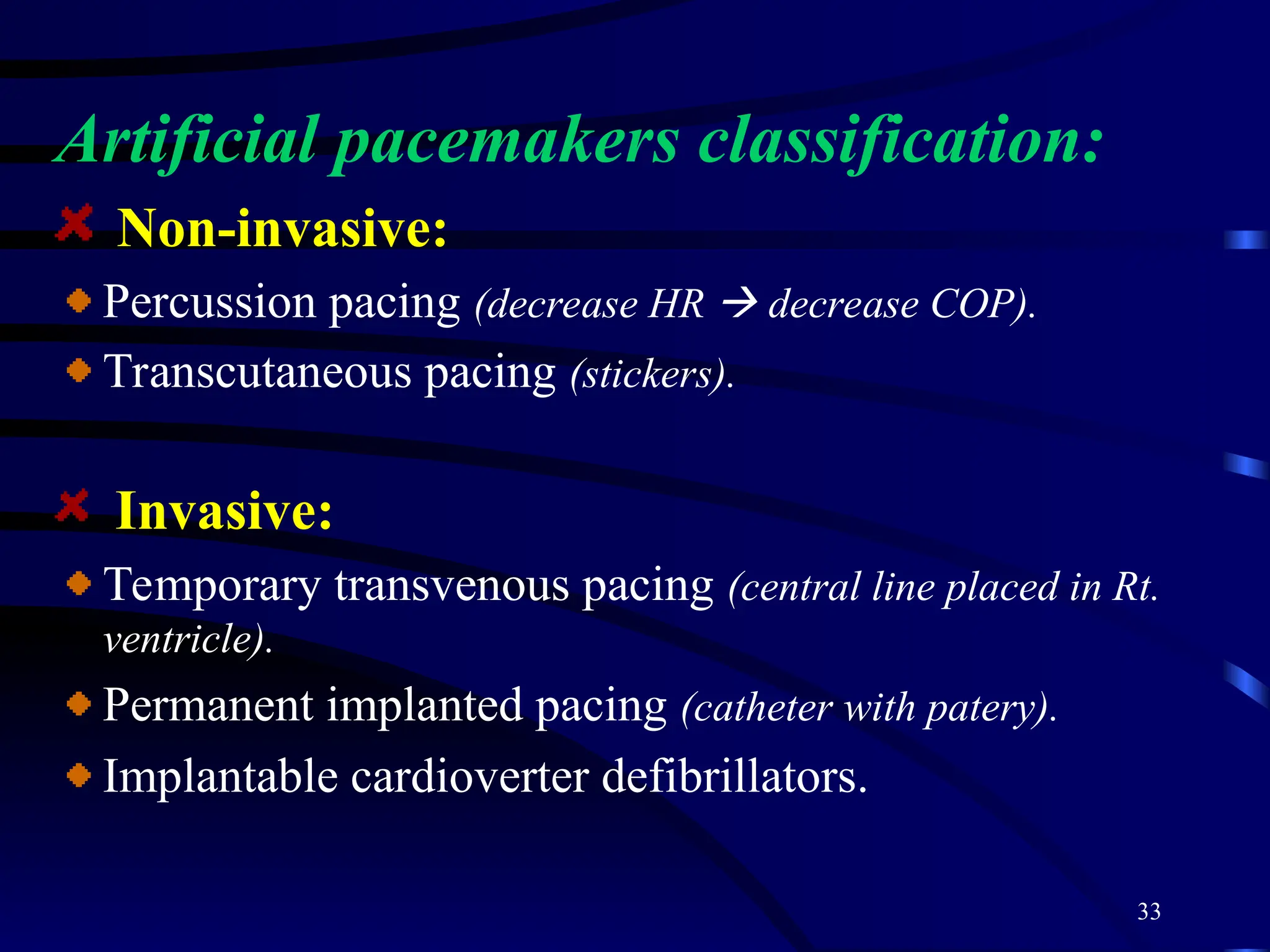 33
Artificial pacemakers classification:
Non-invasive:
Percussion pacing (decrease HR  decrease COP).
Transcutaneous pacing (stickers).
Invasive:
Temporary transvenous pacing (central line placed in Rt.
ventricle).
Permanent implanted pacing (catheter with patery).
Implantable cardioverter defibrillators.
 
