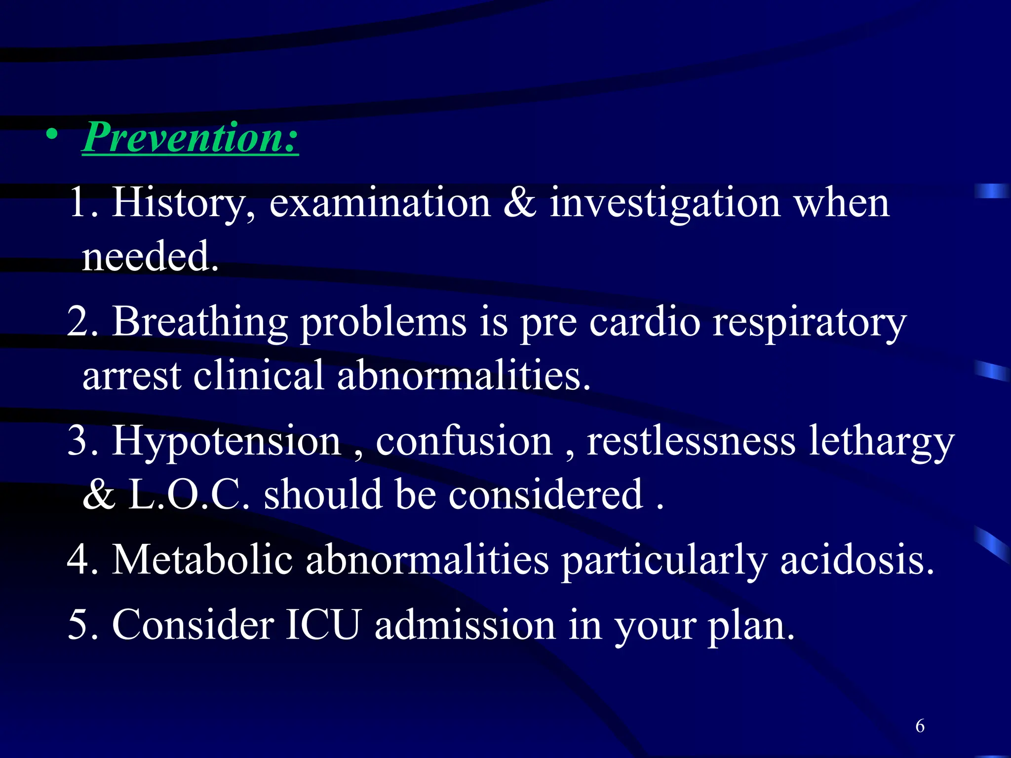 6
• Prevention:
1. History, examination & investigation when
needed.
2. Breathing problems is pre cardio respiratory
arrest clinical abnormalities.
3. Hypotension , confusion , restlessness lethargy
& L.O.C. should be considered .
4. Metabolic abnormalities particularly acidosis.
5. Consider ICU admission in your plan.
 