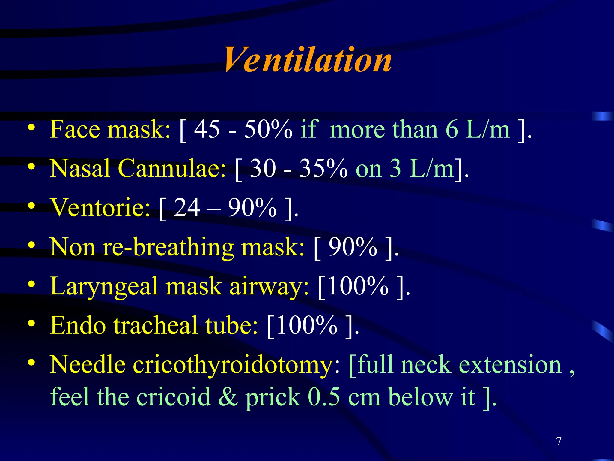 7
Ventilation
• Face mask: [ 45 - 50% if more than 6 L/m ].
• Nasal Cannulae: [ 30 - 35% on 3 L/m].
• Ventorie: [ 24 – 90% ].
• Non re-breathing mask: [ 90% ].
• Laryngeal mask airway: [100% ].
• Endo tracheal tube: [100% ].
• Needle cricothyroidotomy: [full neck extension ,
feel the cricoid & prick 0.5 cm below it ].
 