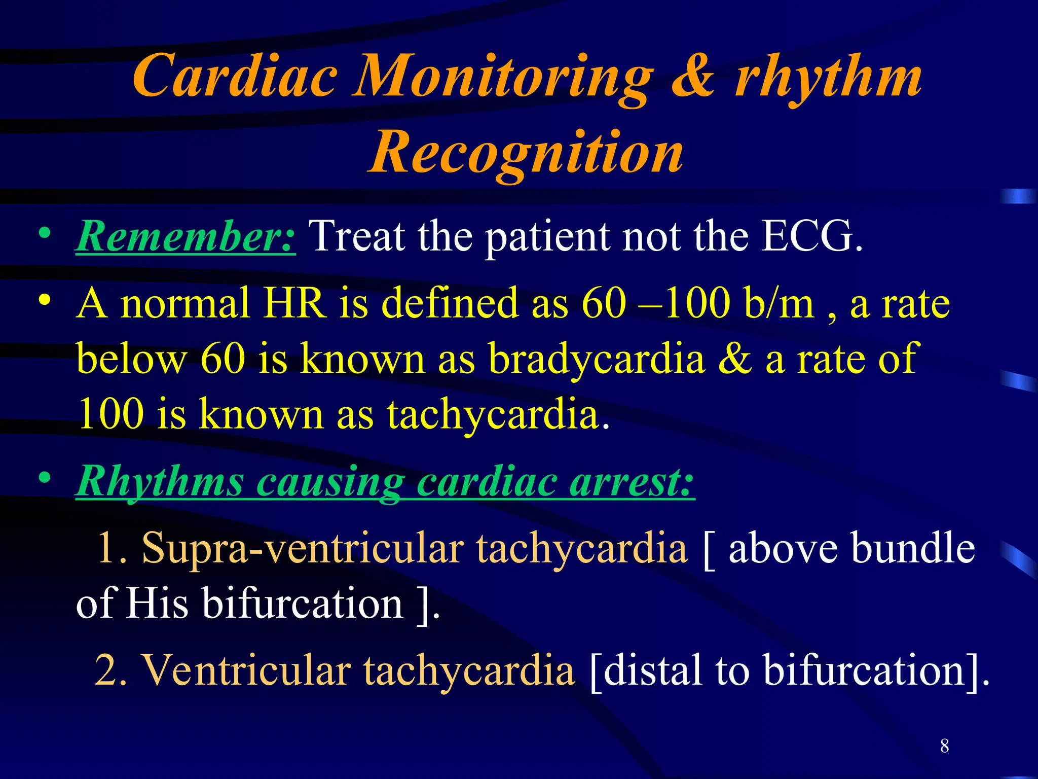 8
Cardiac Monitoring & rhythm
Recognition
• Remember: Treat the patient not the ECG.
• A normal HR is defined as 60 –100 b/m , a rate
below 60 is known as bradycardia & a rate of
100 is known as tachycardia.
• Rhythms causing cardiac arrest:
1. Supra-ventricular tachycardia [ above bundle
of His bifurcation ].
2. Ventricular tachycardia [distal to bifurcation].
 