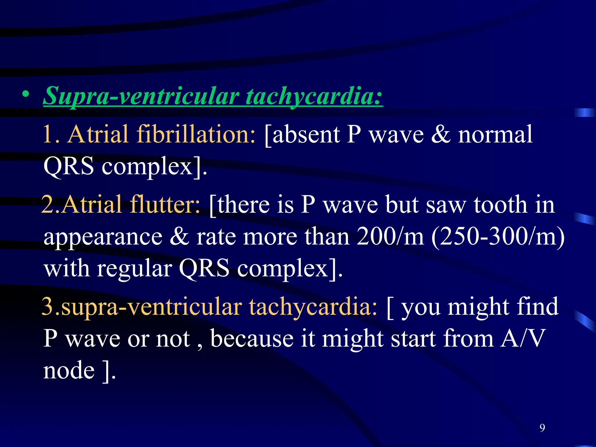 9
• Supra-ventricular tachycardia:
1. Atrial fibrillation: [absent P wave & normal
QRS complex].
2.Atrial flutter: [there is P wave but saw tooth in
appearance & rate more than 200/m (250-300/m)
with regular QRS complex].
3.supra-ventricular tachycardia: [ you might find
P wave or not , because it might start from A/V
node ].
 