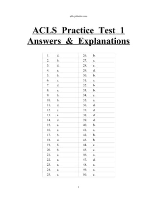 atls.yolasite.com
ACLS Practice Test 1
Answers & Explanations
1. d. 26. b.
2. b. 27. a.
3. d. 28. c.
4. a. 29. d.
5. b. 30. b.
6. c. 31. a.
7. d. 32. b.
8. a. 33. b.
9. b. 34. c.
10. b. 35. a.
11. d. 36. d.
12. c. 37. d.
13. a. 38. d.
14. d. 39. d.
15. a. 40. b.
16. c. 41. a.
17. b. 42. b.
18. d. 43. b.
19. b. 44. c.
20. b. 45. c.
21. c. 46. a.
22. a. 47. d.
23. c. 48. a.
24. c. 49. a.
25. c. 50. c.
1
 