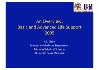 An Overview: 
Basic and Advanced Life Support 
             2005 
               K.S. Chew 
     Emergency Medicine Department 
       School of Medical Sciences 
        UniversiF Sains Malaysia 
 