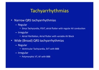 Tachyarrhythmias 
•  Narrow QRS tachyarrhythmias 
   –  Regular 
       •  Sinus Tachycardia, PSVT, atrial ﬂuper with regular AV conducFon 
   –  Irregular 
       •  Atrial FibrillaFon, Atrial ﬂuper with variable AV Block 
•  Wide (Broad) QRS tachyarrhythmias 
   –  Regular 
       •  Ventricular Tachycardia, SVT with BBB 
   –  Irregular 
       •  Polymorphic VT, AF with BBB 
 