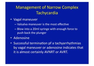 Management of Narrow Complex 
           Tachycardia 
•  Vagal maneuver 
  –  Valsalva maneuver is the most eﬀecFve 
  –  Blow into a 20ml syringe with enough force to 
     push back the plunger 
•  Adenosine 
•  Successful terminaFon pf a tachyarrhythmias 
   by vagal maneuver or adenosine indicates that 
   it is almost certainly AVNRT or AVRT.  
 