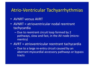 Atrio‐Ventricular Tachyarrhythmias 
•  AVNRT versus AVRT 
•  AVNRT = atrioventricular nodal reentrant 
   tachycardia 
  –  Due to reentrant circuit loop formed by 2 
     pathways, slow and fast, in the AV node (micro‐
     reentry) 
•  AVRT = atrioventricular reentrant tachycardia 
  –  Due to a large re‐entry circuit caused by an 
     aberrant myocardial accessory pathways or bypass 
     tracts 
 