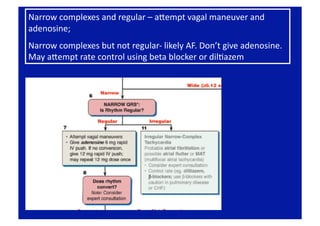 Narrow complexes and regular – apempt vagal maneuver and 
adenosine; 
Narrow complexes but not regular‐ likely AF. Don’t give adenosine.  
May apempt rate control using beta blocker or dilFazem 
 