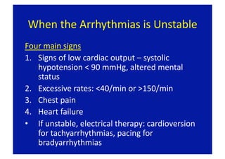 When the Arrhythmias is Unstable 
Four main signs 
1.  Signs of low cardiac output – systolic 
    hypotension < 90 mmHg, altered mental 
    status 
2.  Excessive rates: <40/min or >150/min 
3.  Chest pain 
4.  Heart failure 
•  If unstable, electrical therapy: cardioversion 
    for tachyarrhythmias, pacing for 
    bradyarrhythmias 
 