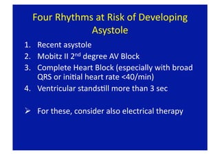 Four Rhythms at Risk of Developing 
              Asystole 
1.  Recent asystole 
2.  Mobitz II 2nd degree AV Block 
3.  Complete Heart Block (especially with broad 
    QRS or iniFal heart rate <40/min) 
4.  Ventricular standsFll more than 3 sec 

  For these, consider also electrical therapy 
 